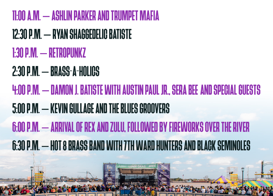 11:00am - Ashlin Parker and Trumpet Mafia
12:30pm - Ryan Shaggedelic Batiste
1:30pm - RetroPunkz
2:30pm - Brass-A-Holics
4:00pm - Damon J. Batiste with Austin Paul Jr., Sera Bee and special guests
5:00pm - Kevin Gullage and the Blues Groovers
6:00pm - Arrival of Rex and Zulu, followed by fireworks over the river
6:30m - Hot 8 Brass Band with 7th Ward Hunters and Black Seminoles